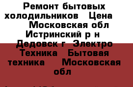 Ремонт бытовых холодильников › Цена ­ 500 - Московская обл., Истринский р-н, Дедовск г. Электро-Техника » Бытовая техника   . Московская обл.